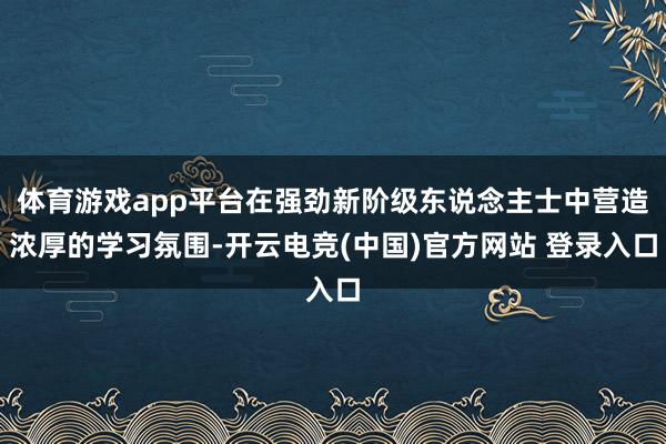 体育游戏app平台在强劲新阶级东说念主士中营造浓厚的学习氛围-开云电竞(中国)官方网站 登录入口