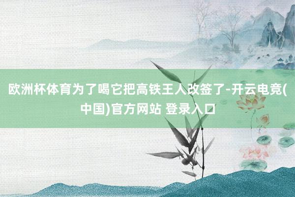 欧洲杯体育为了喝它把高铁王人改签了-开云电竞(中国)官方网站 登录入口