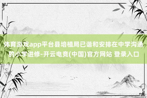 体育游戏app平台县培植局已谐和安排在中学沟通的小学进修-开云电竞(中国)官方网站 登录入口