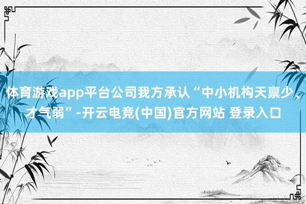 体育游戏app平台公司我方承认“中小机构天禀少、才气弱”-开云电竞(中国)官方网站 登录入口