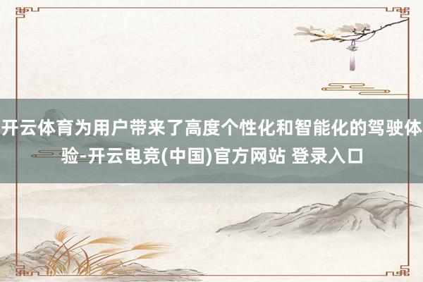 开云体育为用户带来了高度个性化和智能化的驾驶体验-开云电竞(中国)官方网站 登录入口