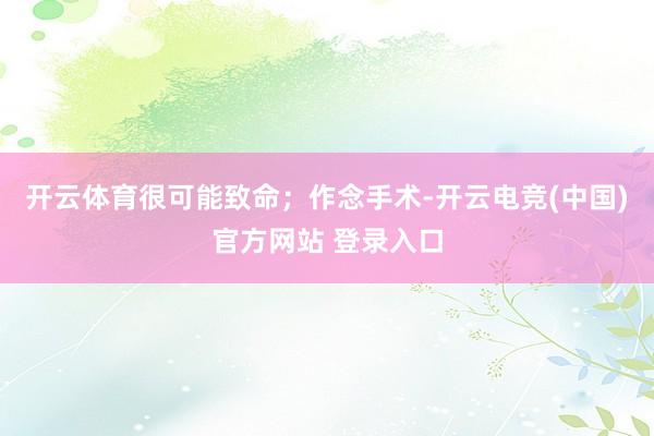 开云体育很可能致命；作念手术-开云电竞(中国)官方网站 登录入口