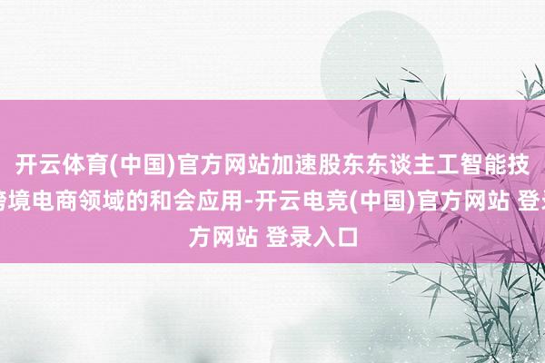 开云体育(中国)官方网站加速股东东谈主工智能技巧在跨境电商领域的和会应用-开云电竞(中国)官方网站 登录入口