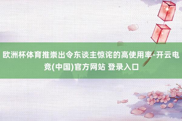 欧洲杯体育推崇出令东谈主惊诧的高使用率-开云电竞(中国)官方网站 登录入口