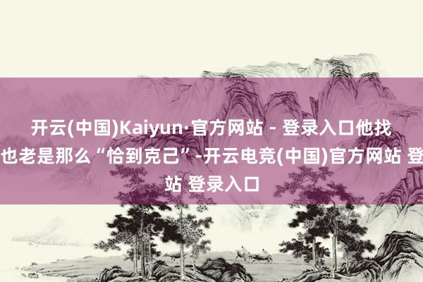 开云(中国)Kaiyun·官方网站 - 登录入口他找的借口也老是那么“恰到克己”-开云电竞(中国)官方网站 登录入口