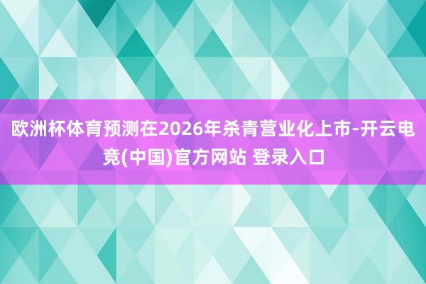 欧洲杯体育预测在2026年杀青营业化上市-开云电竞(中国)官方网站 登录入口