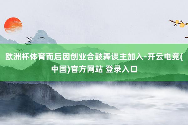 欧洲杯体育而后因创业合鼓舞谈主加入-开云电竞(中国)官方网站 登录入口