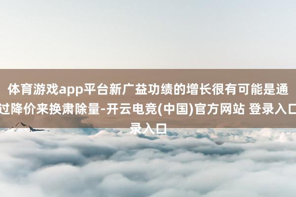 体育游戏app平台新广益功绩的增长很有可能是通过降价来换肃除量-开云电竞(中国)官方网站 登录入口