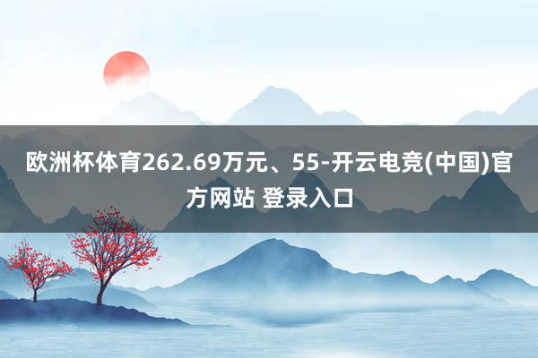 欧洲杯体育262.69万元、55-开云电竞(中国)官方网站 登录入口