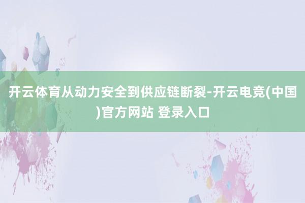 开云体育从动力安全到供应链断裂-开云电竞(中国)官方网站 登录入口