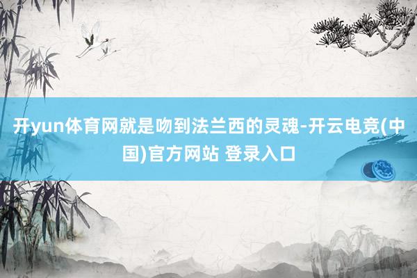 开yun体育网就是吻到法兰西的灵魂-开云电竞(中国)官方网站 登录入口