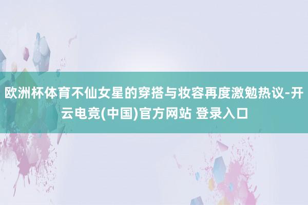 欧洲杯体育不仙女星的穿搭与妆容再度激勉热议-开云电竞(中国)官方网站 登录入口