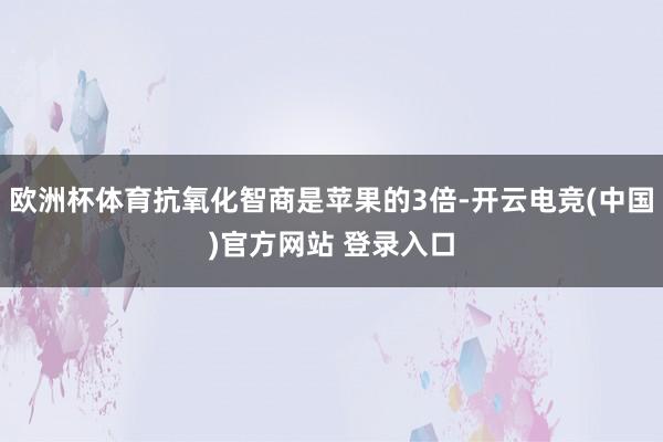 欧洲杯体育抗氧化智商是苹果的3倍-开云电竞(中国)官方网站 登录入口
