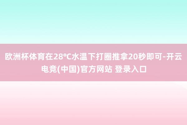 欧洲杯体育在28℃水温下打圈推拿20秒即可-开云电竞(中国)官方网站 登录入口