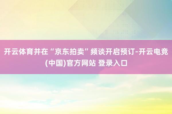 开云体育并在“京东拍卖”频谈开启预订-开云电竞(中国)官方网站 登录入口