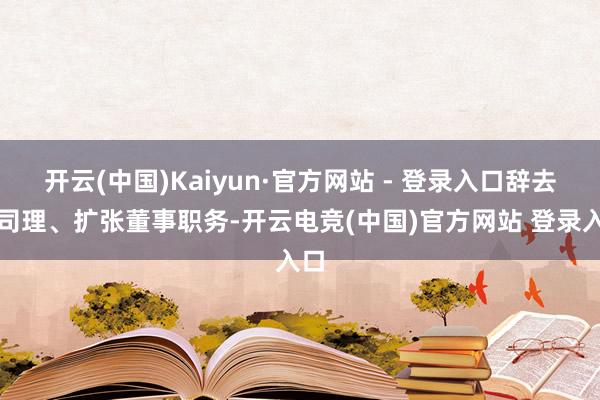 开云(中国)Kaiyun·官方网站 - 登录入口辞去总司理、扩张董事职务-开云电竞(中国)官方网站 登录入口