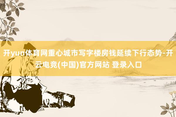 开yun体育网重心城市写字楼房钱延续下行态势-开云电竞(中国)官方网站 登录入口