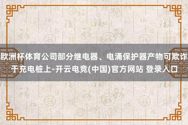 欧洲杯体育公司部分继电器、电涌保护器产物可欺诈于充电桩上-开云电竞(中国)官方网站 登录入口