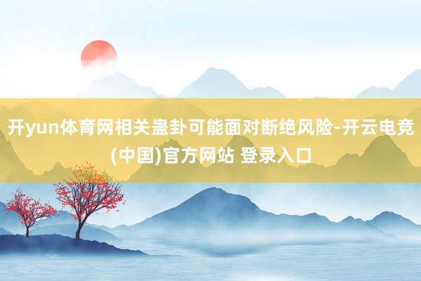 开yun体育网相关蛊卦可能面对断绝风险-开云电竞(中国)官方网站 登录入口