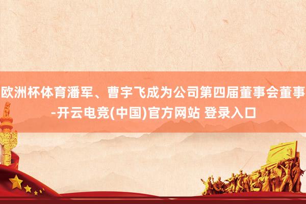 欧洲杯体育潘军、曹宇飞成为公司第四届董事会董事-开云电竞(中国)官方网站 登录入口