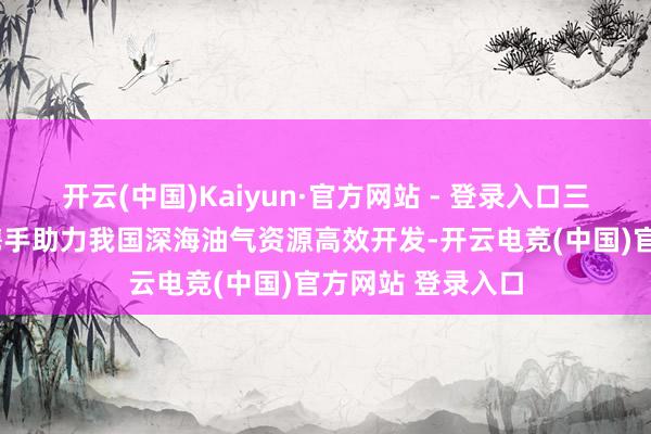 开云(中国)Kaiyun·官方网站 - 登录入口三大“国之重器”携手助力我国深海油气资源高效开发-开云电竞(中国)官方网站 登录入口