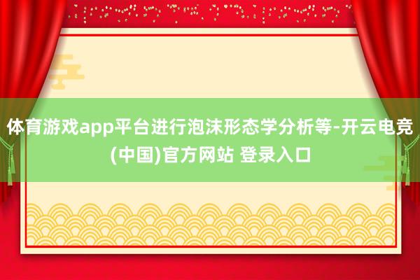 体育游戏app平台进行泡沫形态学分析等-开云电竞(中国)官方网站 登录入口