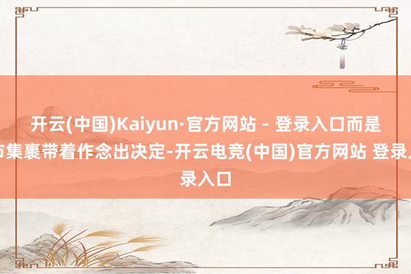 开云(中国)Kaiyun·官方网站 - 登录入口而是被市集裹带着作念出决定-开云电竞(中国)官方网站 登录入口