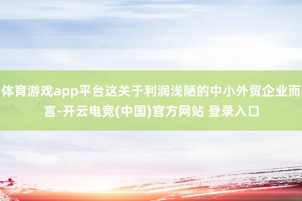 体育游戏app平台这关于利润浅陋的中小外贸企业而言-开云电竞(中国)官方网站 登录入口