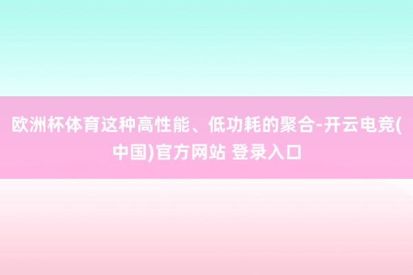 欧洲杯体育这种高性能、低功耗的聚合-开云电竞(中国)官方网站 登录入口