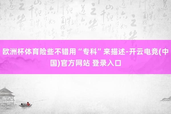 欧洲杯体育险些不错用“专科”来描述-开云电竞(中国)官方网站 登录入口