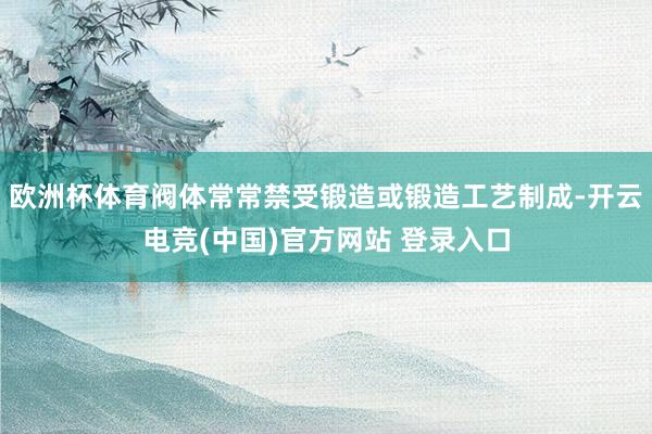 欧洲杯体育阀体常常禁受锻造或锻造工艺制成-开云电竞(中国)官方网站 登录入口