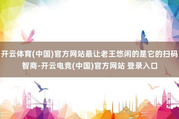 开云体育(中国)官方网站最让老王悠闲的是它的扫码智商-开云电竞(中国)官方网站 登录入口