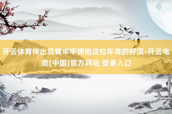 开云体育伸出双臂牢牢拥抱这位年青的好汉-开云电竞(中国)官方网站 登录入口