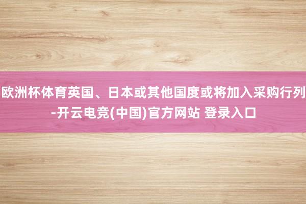 欧洲杯体育英国、日本或其他国度或将加入采购行列-开云电竞(中国)官方网站 登录入口