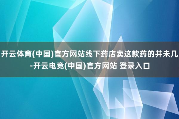 开云体育(中国)官方网站线下药店卖这款药的并未几-开云电竞(中国)官方网站 登录入口