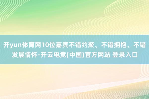 开yun体育网10位嘉宾不错约聚、不错拥抱、不错发展情怀-开云电竞(中国)官方网站 登录入口