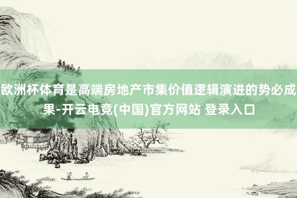 欧洲杯体育是高端房地产市集价值逻辑演进的势必成果-开云电竞(中国)官方网站 登录入口