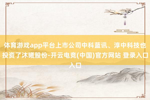 体育游戏app平台上市公司中科蓝讯、淳中科技也投资了沐曦股份-开云电竞(中国)官方网站 登录入口