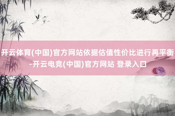 开云体育(中国)官方网站依据估值性价比进行再平衡-开云电竞(中国)官方网站 登录入口