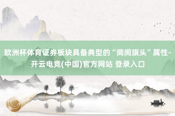 欧洲杯体育证券板块具备典型的“阛阓旗头”属性-开云电竞(中国)官方网站 登录入口