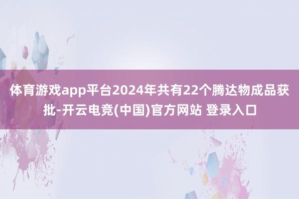 体育游戏app平台2024年共有22个腾达物成品获批-开云电竞(中国)官方网站 登录入口