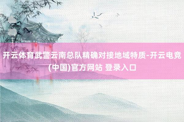 开云体育武警云南总队精确对接地域特质-开云电竞(中国)官方网站 登录入口