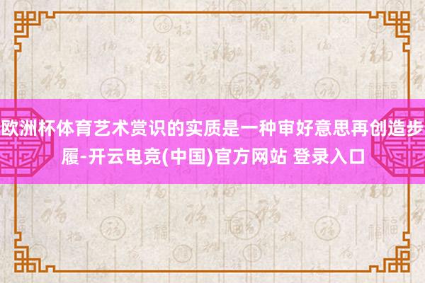 欧洲杯体育艺术赏识的实质是一种审好意思再创造步履-开云电竞(中国)官方网站 登录入口