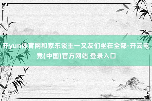 开yun体育网和家东谈主一又友们坐在全部-开云电竞(中国)官方网站 登录入口
