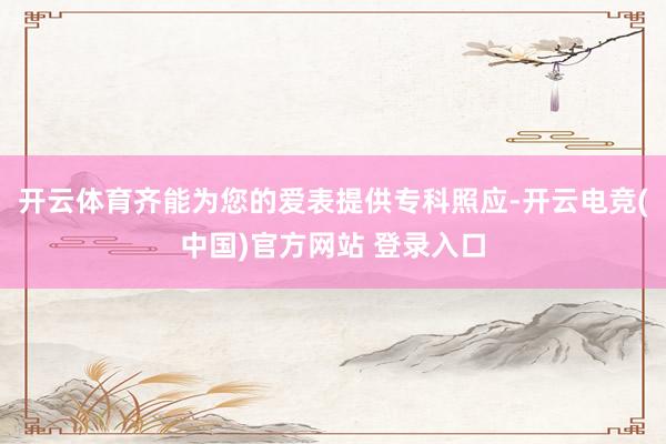 开云体育齐能为您的爱表提供专科照应-开云电竞(中国)官方网站 登录入口
