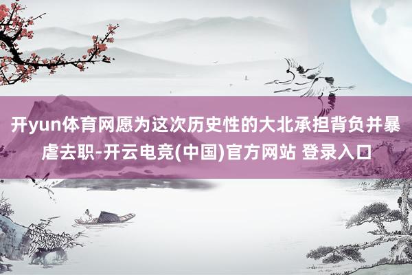 开yun体育网愿为这次历史性的大北承担背负并暴虐去职-开云电竞(中国)官方网站 登录入口