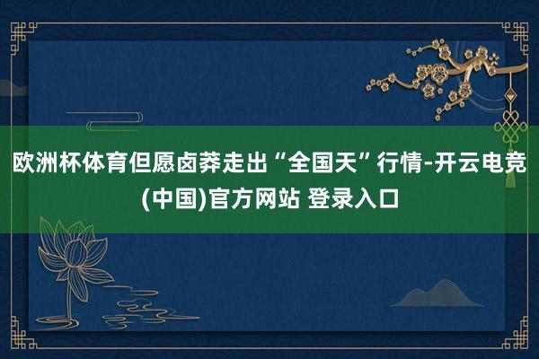 欧洲杯体育但愿卤莽走出“全国天”行情-开云电竞(中国)官方网站 登录入口